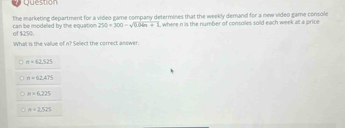 the marketing department for a video game company determines that the weekly demand for a new video game console can be modeled by the equation 250 = 300 - \\sqrt{0.04n + 1}, where n is the number of consoles sold each week at a price of $250. what is the value of n? select the correct answer. o n = 62,525 o n = 62,475 o n = 6,225 o n = 2,525