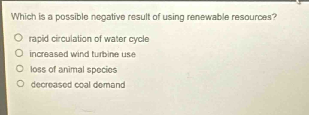 which is a possible negative result of using renewable resources?\no rapid circulation of water cycle\no increased wind turbine use\no loss of animal species\no decreased coal demand