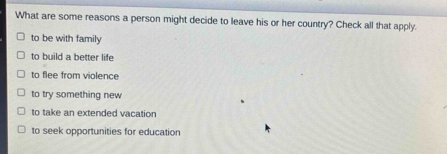 what are some reasons a person might decide to leave his or her country? check all that apply. to be with family to build a better life to flee from violence to try something new to take an extended vacation to seek opportunities for education
