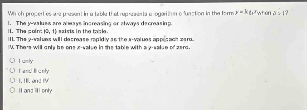 which properties are present in a table that represents a logarithmic function in the form $y = log_{b}x$ when $b>1$?\ni. the y - values are always increasing or always decreasing.\nii. the point $(0,1)$ exists in the table.\niii. the y - values will decrease rapidly as the x - values approach zero.\niv. there will only be one x - value in the table with a y - value of zero.\no i only\no i and ii only\no i, iii, and iv\no ii and iii only