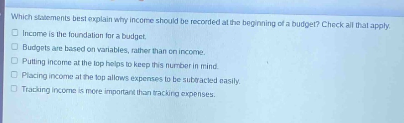 which statements best explain why income should be recorded at the beginning of a budget? check all that apply. \n□ income is the foundation for a budget.\n□ budgets are based on variables, rather than on income.\n□ putting income at the top helps to keep this number in mind.\n□ placing income at the top allows expenses to be subtracted easily.\n□ tracking income is more important than tracking expenses.