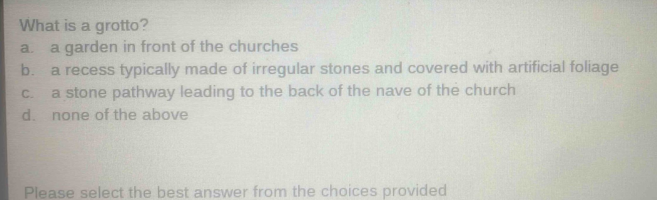 what is a grotto?\na. a garden in front of the churches\nb. a recess typically made of irregular stones and covered with artificial foliage\nc. a stone pathway leading to the back of the nave of the church\nd. none of the above\nplease select the best answer from the choices provided