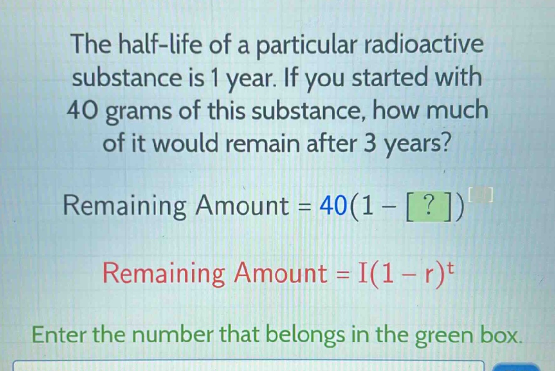 the half - life of a particular radioactive substance is 1 year. if you started with 40 grams of this substance, how much of it would remain after 3 years?\nremaining amount = 40(1 - ?)\nremaining amount = i(1 - r)^t\nenter the number that belongs in the green box.