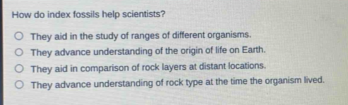 how do index fossils help scientists?\no they aid in the study of ranges of different organisms.\no they advance understanding of the origin of life on earth.\no they aid in comparison of rock layers at distant locations.\no they advance understanding of rock type at the time the organism lived.