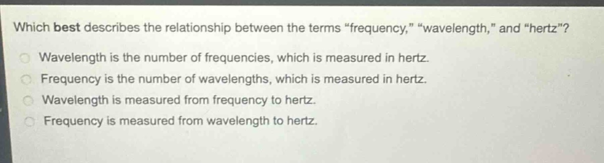 which best describes the relationship between the terms “frequency,” “wavelength,” and “hertz”?\nwavelength is the number of frequencies, which is measured in hertz.\nfrequency is the number of wavelengths, which is measured in hertz.\nwavelength is measured from frequency to hertz.\nfrequency is measured from wavelength to hertz.
