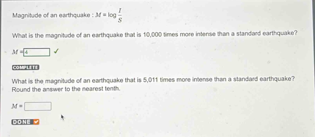 magnitude of an earthquake : $m = \\log\\frac{i}{s}$\nwhat is the magnitude of an earthquake that is 10,000 times more intense than a standard earthquake?\n$m = 4$\ncomplete\nwhat is the magnitude of an earthquake that is 5,011 times more intense than a standard earthquake?\nround the answer to the nearest tenth.\n$m = $