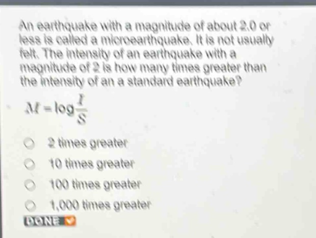 an earthquake with a magnitude of about 2.0 or less is called a microearthquake. it is not usually felt. the intensity of an earthquake with a magnitude of 2 is how many times greater than the intensity of an a standard earthquake?\n$m = \\log\\frac{i}{s}$\n2 times greater\n10 times greater\n100 times greater\n1,000 times greater\ndone