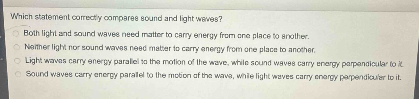 which statement correctly compares sound and light waves?\nboth light and sound waves need matter to carry energy from one place to another.\nneither light nor sound waves need matter to carry energy from one place to another.\nlight waves carry energy parallel to the motion of the wave, while sound waves carry energy perpendicular to it.\nsound waves carry energy parallel to the motion of the wave, while light waves carry energy perpendicular to it.