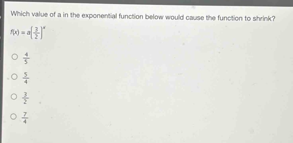 which value of a in the exponential function below would cause the function to shrink?\n$f(x)=a(\\frac{3}{2})^x$\n$\\frac{4}{5}$\n$\\frac{5}{4}$\n$\\frac{3}{2}$\n$\\frac{7}{4}$