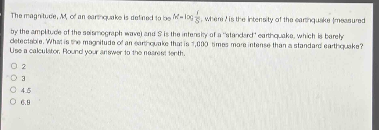 the magnitude, m, of an earthquake is defined to be $m = log\frac{i}{s}$, where i is the intensity of the earthquake (measured by the amplitude of the seismograph wave) and s is the intensity of a “standard” earthquake, which is barely detectable. what is the magnitude of an earthquake that is 1,000 times more intense than a standard earthquake? use a calculator. round your answer to the nearest tenth.\no 2\no 3\no 4.5\no 6.9