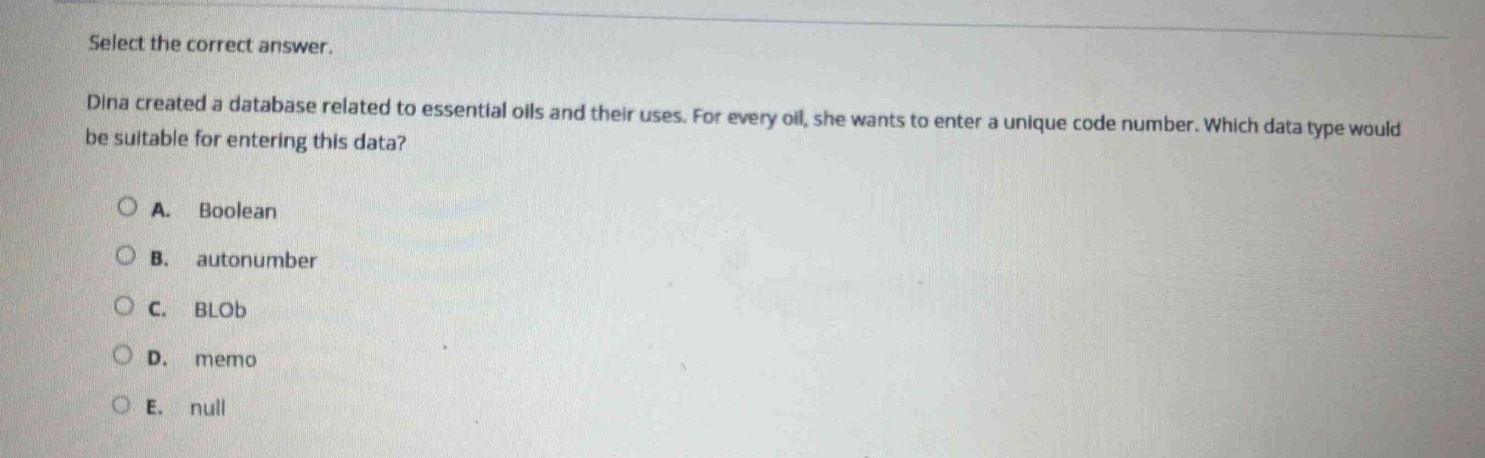 select the correct answer.\ndina created a database related to essential oils and their uses. for every oil, she wants to enter a unique code number. which data type would be suitable for entering this data?\na. boolean\nb. autonumber\nc. blob\nd. memo\ne. null