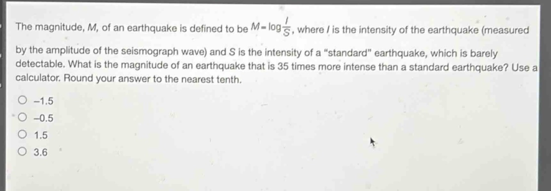 the magnitude, m, of an earthquake is defined to be $m = \\log\\frac{i}{s}$, where i is the intensity of the earthquake (measured by the amplitude of the seismograph wave) and s is the intensity of a “standard” earthquake, which is barely detectable. what is the magnitude of an earthquake that is 35 times more intense than a standard earthquake? use a calculator. round your answer to the nearest tenth.\n-1.5\n-0.5\n1.5\n3.6