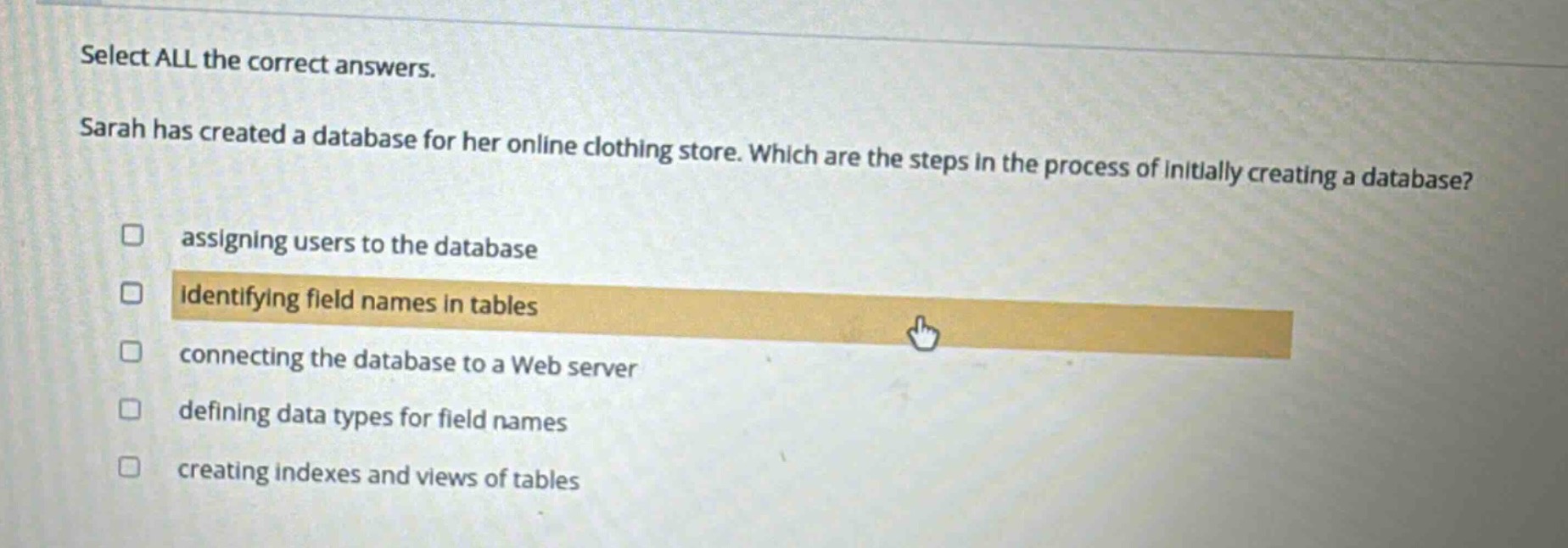 select all the correct answers. sarah has created a database for her online clothing store. which are the steps in the process of initially creating a database? assigning users to the database identifying field names in tables connecting the database to a web server defining data types for field names creating indexes and views of tables