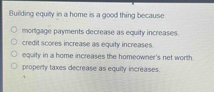 building equity in a home is a good thing because\n○ mortgage payments decrease as equity increases.\n○ credit scores increase as equity increases.\n○ equity in a home increases the homeowner’s net worth.\n○ property taxes decrease as equity increases.
