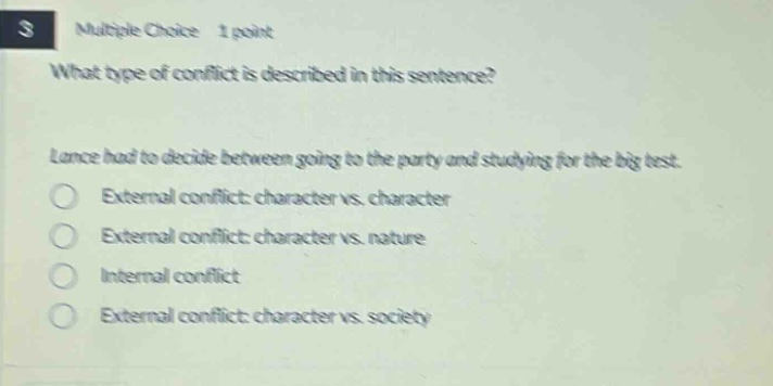 multiple choice 1 point\nwhat type of conflict is described in this sentence?\nlance had to decide between going to the party and studying for the big test.\nexternal conflict: character vs. character\nexternal conflict: character vs. nature\ninternal conflict\nexternal conflict: character vs. society