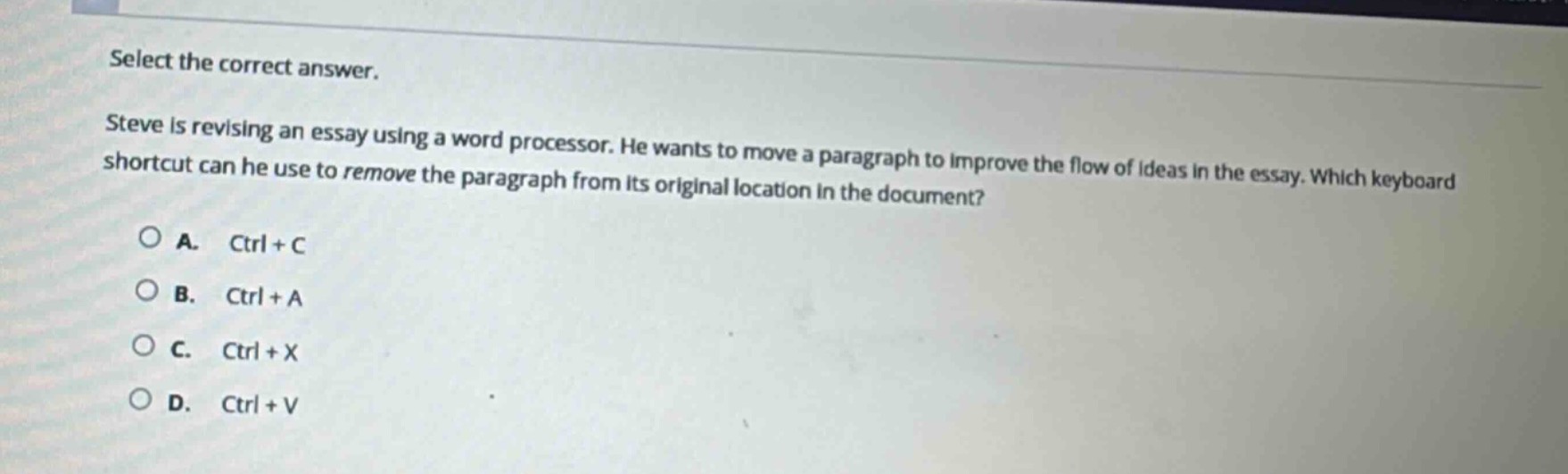 select the correct answer. steve is revising an essay using a word processor. he wants to move a paragraph to improve the flow of ideas in the essay. which keyboard shortcut can he use to remove the paragraph from its original location in the document? a. ctrl + c b. ctrl + a c. ctrl + x d. ctrl + v