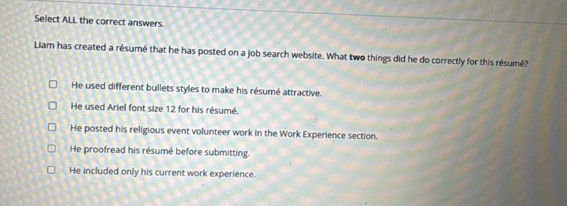 select all the correct answers. liam has created a résumé that he has posted on a job search website. what two things did he do correctly for this résumé? he used different bullets styles to make his résumé attractive. he used ariel font size 12 for his résumé. he posted his religious event volunteer work in the work experience section. he proofread his résumé before submitting. he included only his current work experience.