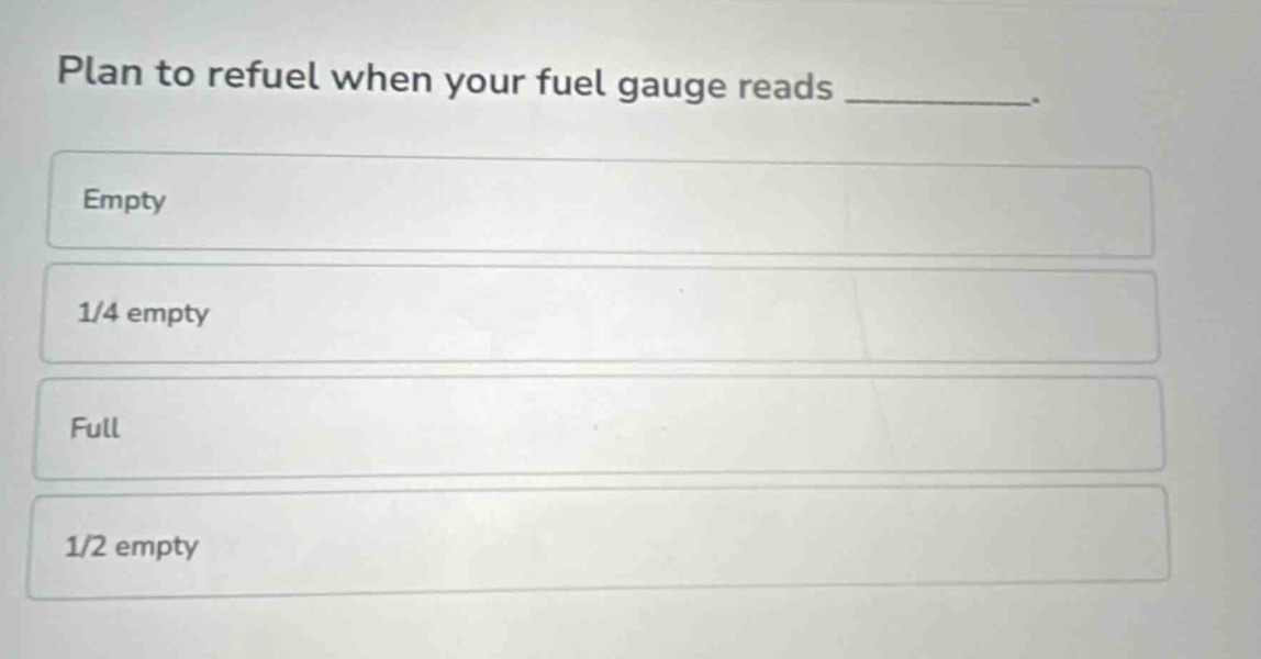 plan to refuel when your fuel gauge reads _________.\nempty\n1/4 empty\nfull\n1/2 empty