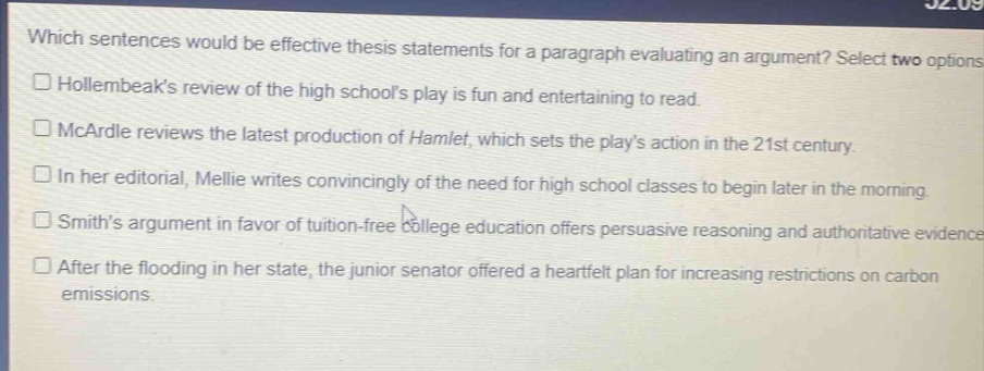 which sentences would be effective thesis statements for a paragraph evaluating an argument? select two options.\nhollernbeaks review of the high schools play is fun and entertaining to read.\nmcardle reviews the latest production of hamlet, which sets the plays action in the 21st century.\nin her editorial, mellie writes convincingly of the need for high school classes to begin later in the morning.\nsmiths argument in favor of tuition - free college education offers persuasive reasoning and authoritative evidence.\nafter the flooding in her state, the junior senator offered a heartfelt plan for increasing restrictions on carbon emissions.