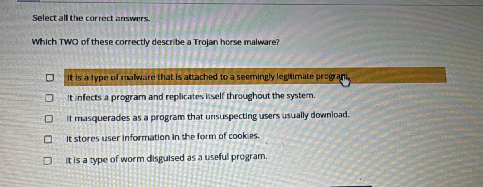 select all the correct answers. which two of these correctly describe a trojan horse malware? it is a type of malware that is attached to a seemingly legitimate program. it infects a program and replicates itself throughout the system. it masquerades as a program that unsuspecting users usually download. it stores user information in the form of cookies. it is a type of worm disguised as a useful program.