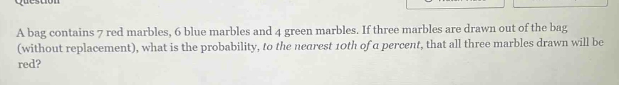 a bag contains 7 red marbles, 6 blue marbles and 4 green marbles. if three marbles are drawn out of the bag (without replacement), what is the probability, to the nearest 10th of a percent, that all three marbles drawn will be red?