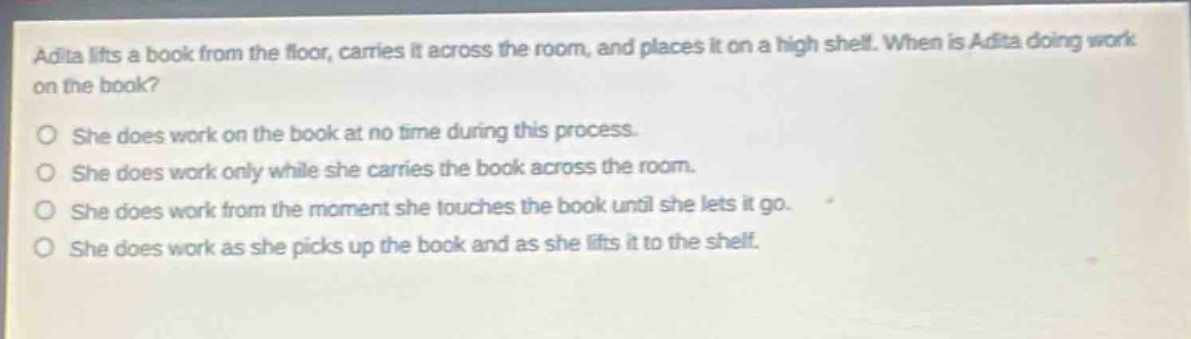 adita lifts a book from the floor, carries it across the room, and places it on a high shelf. when is adita doing work on the book?\nshe does work on the book at no time during this process.\nshe does work only while she carries the book across the room.\nshe does work from the moment she touches the book until she lets it go.\nshe does work as she picks up the book and as she lifts it to the shelf.