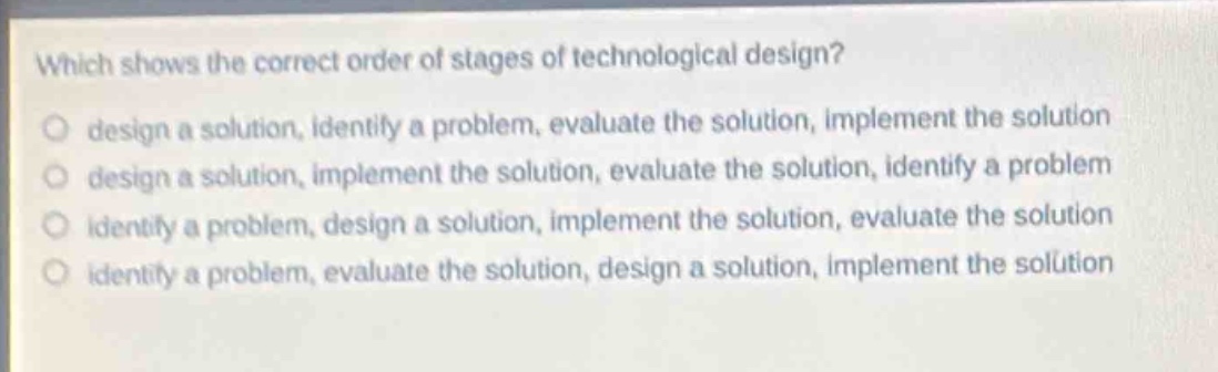 which shows the correct order of stages of technological design?\no design a solution, identify a problem, evaluate the solution, implement the solution\no design a solution, implement the solution, evaluate the solution, identify a problem\no identify a problem, design a solution, implement the solution, evaluate the solution\no identify a problem, evaluate the solution, design a solution, implement the solution