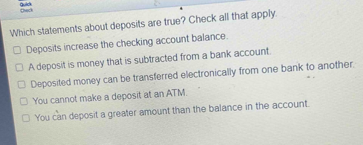 which statements about deposits are true? check all that apply. deposits increase the checking account balance. a deposit is money that is subtracted from a bank account. deposited money can be transferred electronically from one bank to another. you cannot make a deposit at an atm. you can deposit a greater amount than the balance in the account.