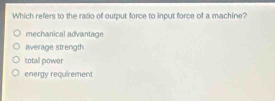 which refers to the ratio of output force to input force of a machine?\no mechanical advantage\no average strength\no total power\no energy requirement