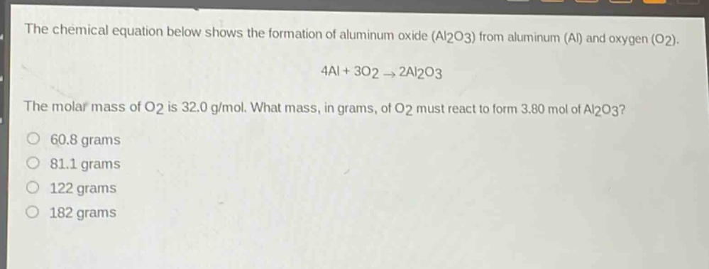 the chemical equation below shows the formation of aluminum oxide (al2o3) from aluminum (al) and oxygen (o2).\n4al + 3o2 → 2al2o3\nthe molar mass of o2 is 32.0 g/mol. what mass, in grams, of o2 must react to form 3.80 mol of al2o3?\no 60.8 grams\no 81.1 grams\no 122 grams\no 182 grams