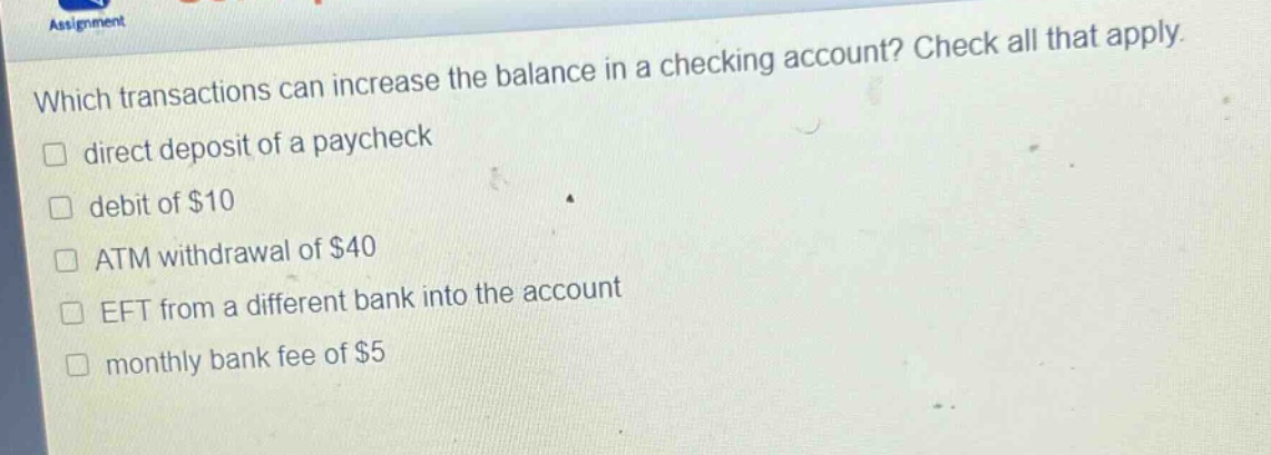 which transactions can increase the balance in a checking account? check all that apply. direct deposit of a paycheck debit of $10 atm withdrawal of $40 eft from a different bank into the account monthly bank fee of $5