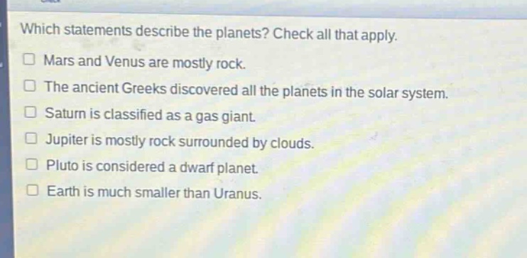 which statements describe the planets? check all that apply.\nmars and venus are mostly rock.\nthe ancient greeks discovered all the planets in the solar system.\nsaturn is classified as a gas giant.\njupiter is mostly rock surrounded by clouds.\npluto is considered a dwarf planet.\nearth is much smaller than uranus.