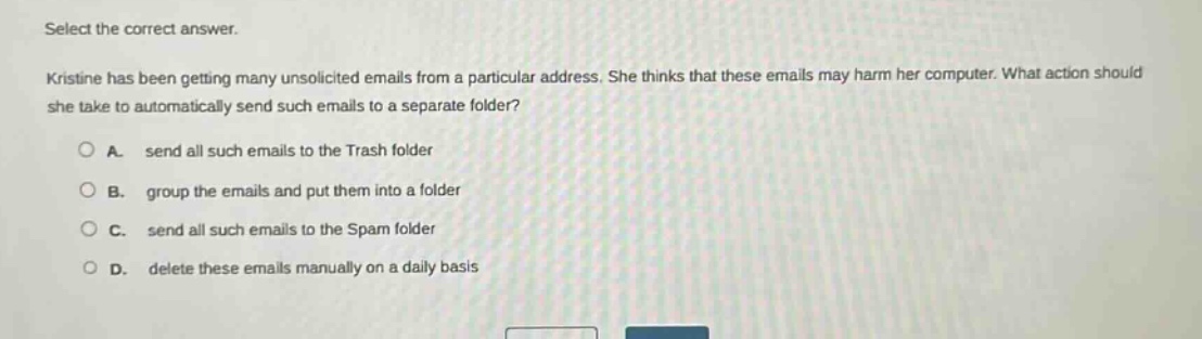 select the correct answer. kristine has been getting many unsolicited emails from a particular address. she thinks that these emails may harm her computer. what action should she take to automatically send such emails to a separate folder? a. send all such emails to the trash folder b. group the emails and put them into a folder c. send all such emails to the spam folder d. delete these emails manually on a daily basis