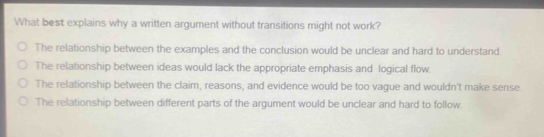 what best explains why a written argument without transitions might not work?\nthe relationship between the examples and the conclusion would be unclear and hard to understand.\nthe relationship between ideas would lack the appropriate emphasis and logical flow.\nthe relationship between the claim, reasons, and evidence would be too vague and wouldnt make sense.\nthe relationship between different parts of the argument would be unclear and hard to follow.