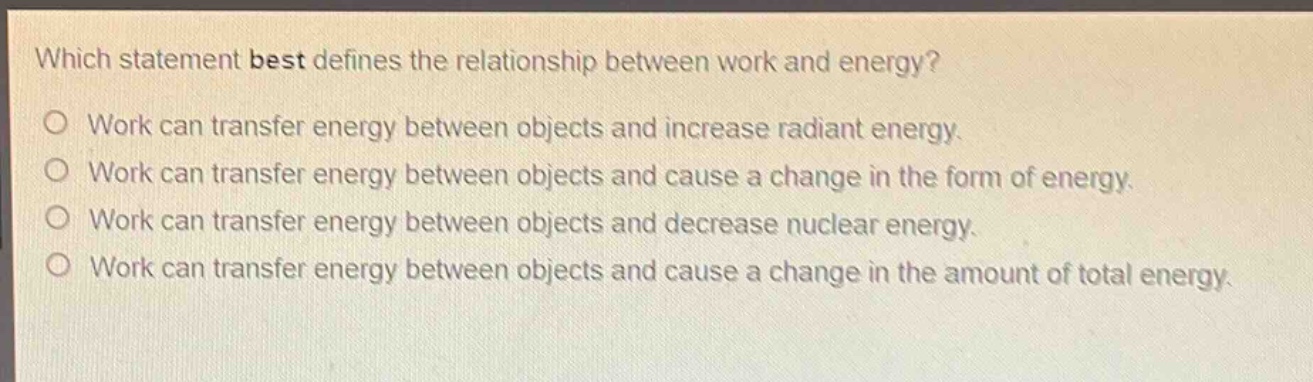 which statement best defines the relationship between work and energy?\no work can transfer energy between objects and increase radiant energy.\no work can transfer energy between objects and cause a change in the form of energy.\no work can transfer energy between objects and decrease nuclear energy.\no work can transfer energy between objects and cause a change in the amount of total energy.
