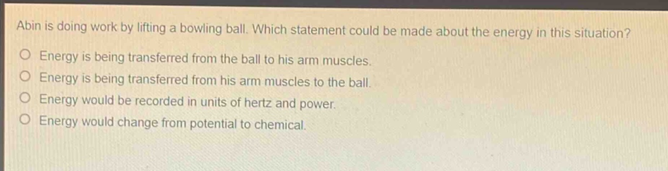 abin is doing work by lifting a bowling ball. which statement could be made about the energy in this situation?\no energy is being transferred from the ball to his arm muscles.\no energy is being transferred from his arm muscles to the ball.\no energy would be recorded in units of hertz and power.\no energy would change from potential to chemical.