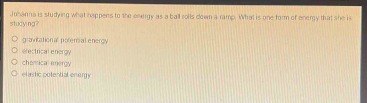 johanna is studying what happens to the energy as a ball rolls down a ramp. what is one form of energy that she is studying?\no gravitational potential energy\no electrical energy\no chemical energy\no elastic potential energy
