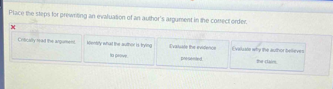 place the steps for prewriting an evaluation of an authors argument in the correct order.\ncritically read the argument\nidentify what the author is trying to prove.\nevaluate the evidence presented.\nevaluate why the author believes the claim.