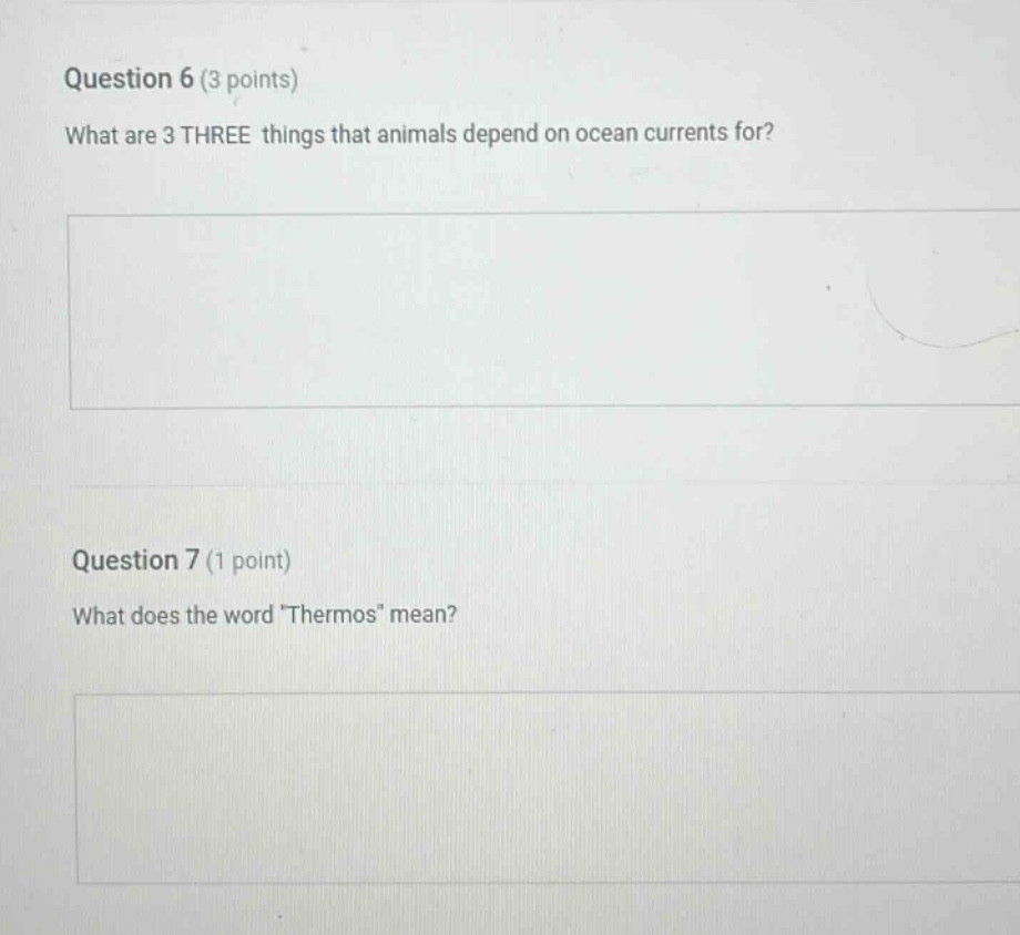 question 6 (3 points)\nwhat are 3 three things that animals depend on ocean currents for?\n\nquestion 7 (1 point)\nwhat does the word \thermos\ mean?