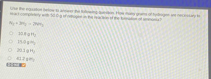 use the equation below to answer the following question. how many grams of hydrogen are necessary to react completely with 50.0 g of nitrogen in the reaction of the formation of ammonia?\nn₂ + 3h₂ → 2nh₃\n10.8 g h₂\n15.0 g h₂\n20.1 g h₂\n41.2 g h₂\ndone