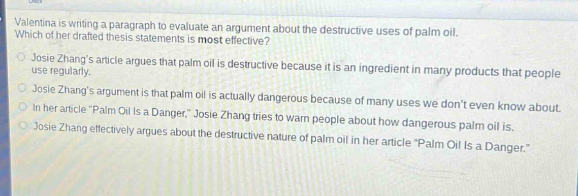 valentina is writing a paragraph to evaluate an argument about the destructive uses of palm oil. which of her drafted thesis statements is most effective?\njosie zhangs article argues that palm oil is destructive because it is an ingredient in many products that people use regularly.\njosie zhangs argument is that palm oil is actually dangerous because of many uses we dont even know about.\nin her article \palm oil is a danger,\ josie zhang tries to warn people about how dangerous palm oil is.\njosie zhang effectively argues about the destructive nature of palm oil in her article \palm oil is a danger.\