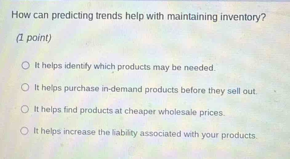 how can predicting trends help with maintaining inventory? (1 point) it helps identify which products may be needed. it helps purchase in - demand products before they sell out. it helps find products at cheaper wholesale prices. it helps increase the liability associated with your products.