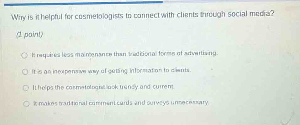 why is it helpful for cosmetologists to connect with clients through social media? (1 point)\nit requires less maintenance than traditional forms of advertising.\nit is an inexpensive way of getting information to clients.\nit helps the cosmetologist look trendy and current.\nit makes traditional comment cards and surveys unnecessary.