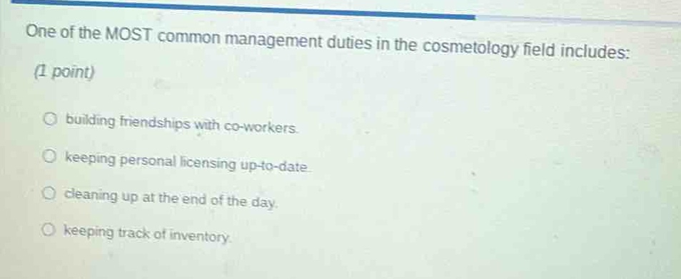 one of the most common management duties in the cosmetology field includes: (1 point)\n○ building friendships with co - workers.\n○ keeping personal licensing up - to - date.\n○ cleaning up at the end of the day.\n○ keeping track of inventory.