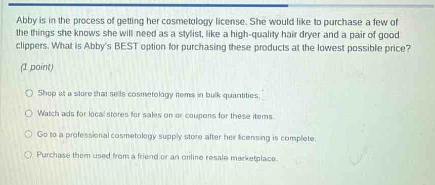 abby is in the process of getting her cosmetology license. she would like to purchase a few of the things she knows she will need as a stylist, like a high - quality hair dryer and a pair of good clippers. what is abbys best option for purchasing these products at the lowest possible price? (1 point) shop at a store that sells cosmetology items in bulk quantities. watch ads for local stores for sales on or coupons for these items. go to a professional cosmetology supply store after her licensing is complete. purchase them used from a friend or an online resale marketplace.