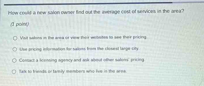 how could a new salon owner find out the average cost of services in the area? (1 point) visit salons in the area or view their websites to see their pricing. use pricing information for salons from the closest large city. contact a licensing agency and ask about other salons pricing. talk to friends or family members who live in the area.