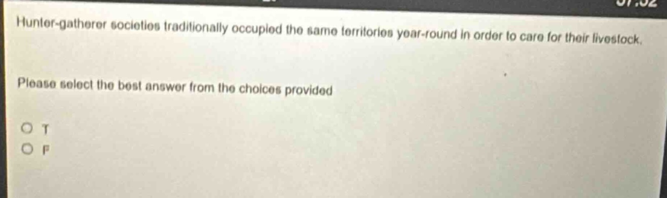 hunter - gatherer societies traditionally occupied the same territories year - round in order to care for their livestock. please select the best answer from the choices provided. o t o f