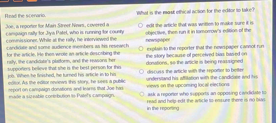 read the scenario. joe, a reporter for main street news, covered a campaign rally for jiya patel, who is running for county commissioner. while at the rally, he interviewed the candidate and some audience members as his research for the article. he then wrote an article describing the rally, the candidate’s platform, and the reasons her supporters believe that she is the best person for this job. when he finished, he turned his article in to his editor. as the editor reviews this story, he sees a public report on campaign donations and learns that joe has made a sizeable contribution to patel’s campaign. what is the most ethical action for the editor to take? edit the article that was written to make sure it is objective, then run it in tomorrow’s edition of the newspaper explain to the reporter that the newspaper cannot run the story because of perceived bias based on donations, so the article is being reassigned discuss the article with the reporter to better understand his affiliation with the candidate and his views on the upcoming local elections ask a reporter who supports an opposing candidate to read and help edit the article to ensure there is no bias in the reporting