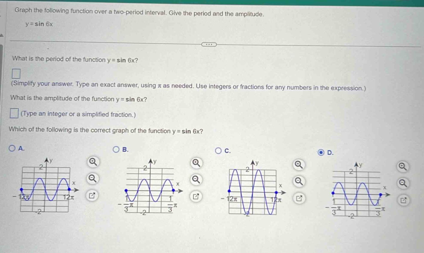 graph the following function over a two - period interval. give the period and the amplitude.\ny = sin 6x\nwhat is the period of the function y = sin 6x?\n(simplify your answer. type an exact answer, using π as needed. use integers or fractions for any numbers in the expression.)\nwhat is the amplitude of the function y = sin 6x?\n(type an integer or a simplified fraction.)\nwhich of the following is the correct graph of the function y = sin 6x?\na.\nb.\nc.\nd.