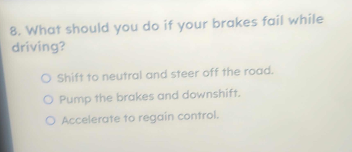 8. what should you do if your brakes fail while driving?\nshift to neutral and steer off the road.\npump the brakes and downshift.\naccelerate to regain control.